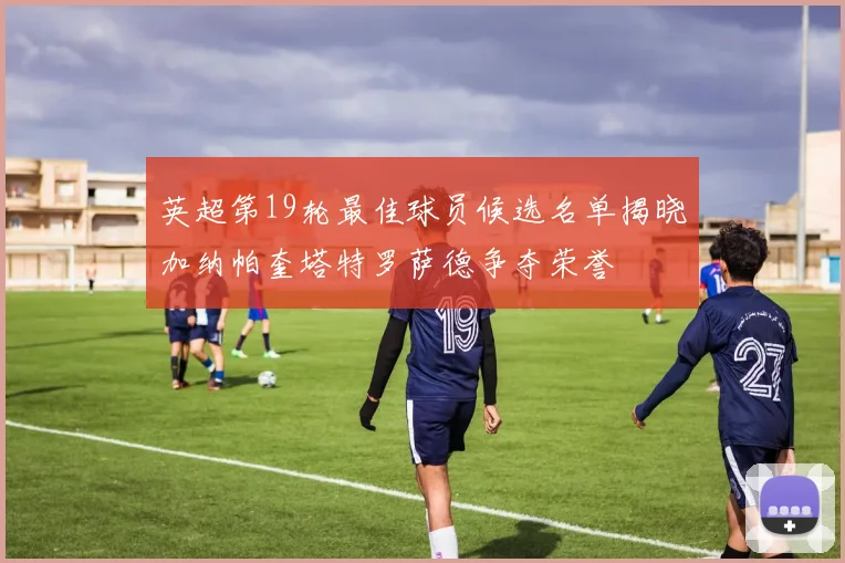 英超第19轮最佳球员候选名单揭晓加纳帕奎塔特罗萨德争夺荣誉