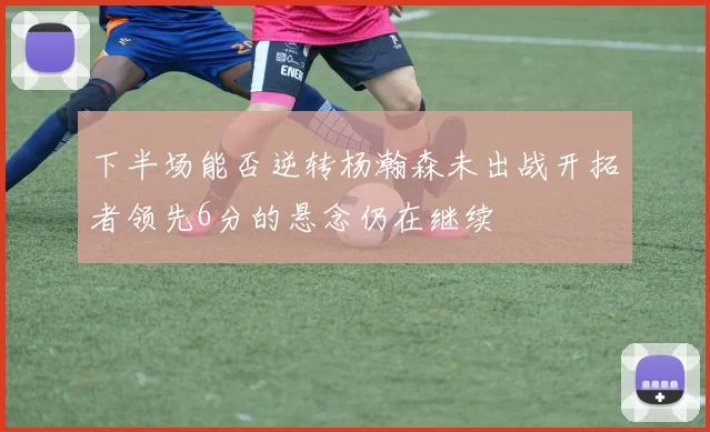 下半场能否逆转杨瀚森未出战开拓者领先6分的悬念仍在继续