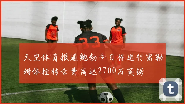 天空体育报道鲍勃今日将进行富勒姆体检转会费高达2700万英镑