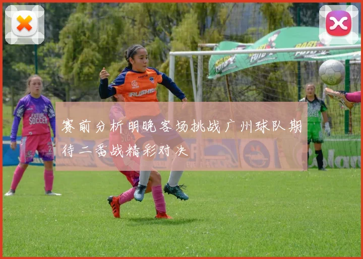 赛前分析明晚客场挑战广州球队期待二番战精彩对决