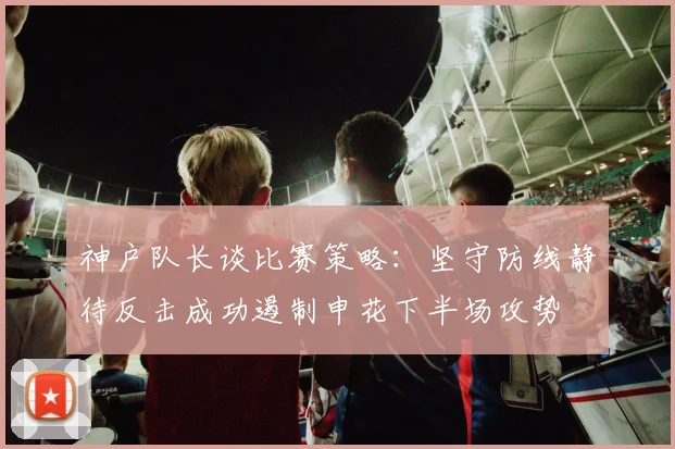 神户队长谈比赛策略：坚守防线静待反击成功遏制申花下半场攻势