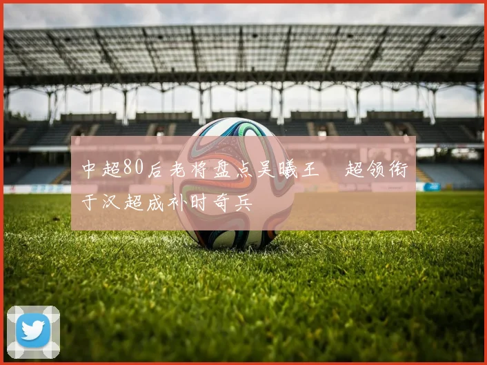 中超80后老将盘点吴曦王燊超领衔于汉超成补时奇兵