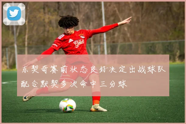 东契奇赛前状态良好决定出战球队配合默契多次命中三分球