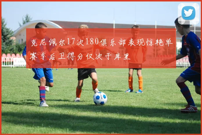 克尼佩尔17次180俱乐部表现惊艳单赛季后卫得分仅次于库里