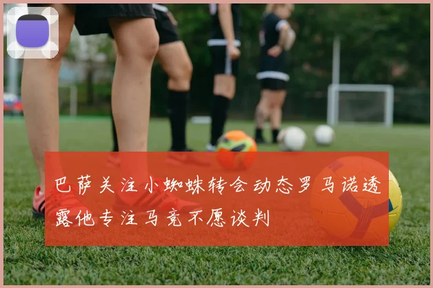 巴萨关注小蜘蛛转会动态罗马诺透露他专注马竞不愿谈判