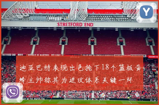 迪亚巴特表现出色抢下18个篮板黄蜂主帅称其为进攻体系关键一环