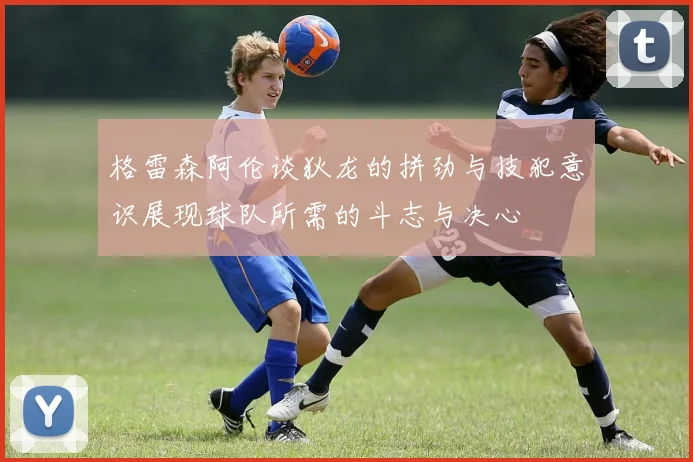 格雷森阿伦谈狄龙的拼劲与技犯意识展现球队所需的斗志与决心