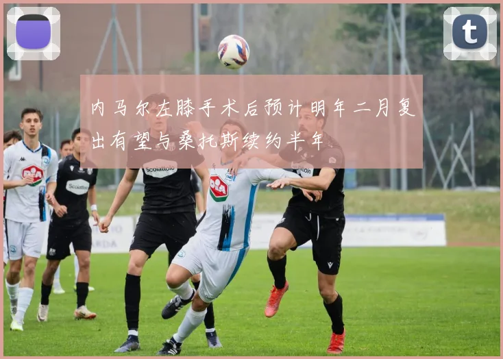 内马尔左膝手术后预计明年二月复出有望与桑托斯续约半年