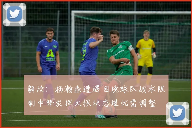 解读：杨瀚森遭遇困境球队战术限制中锋发挥大根状态堪忧需调整