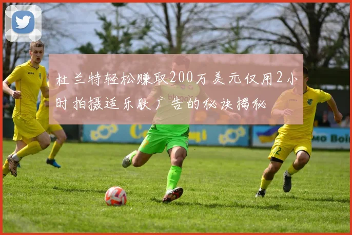 杜兰特轻松赚取200万美元仅用2小时拍摄适乐肤广告的秘诀揭秘