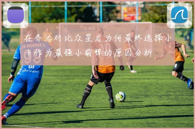 在乔治对比众星后为何最终选择小卡作为最强小前锋的原因分析