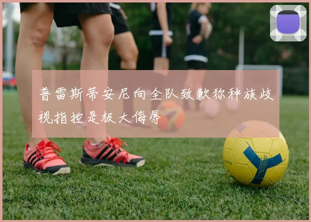普雷斯蒂安尼向全队致歉称种族歧视指控是极大侮辱