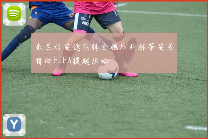 米兰对安德烈转会施压科林蒂安或将向FIFA提起诉讼
