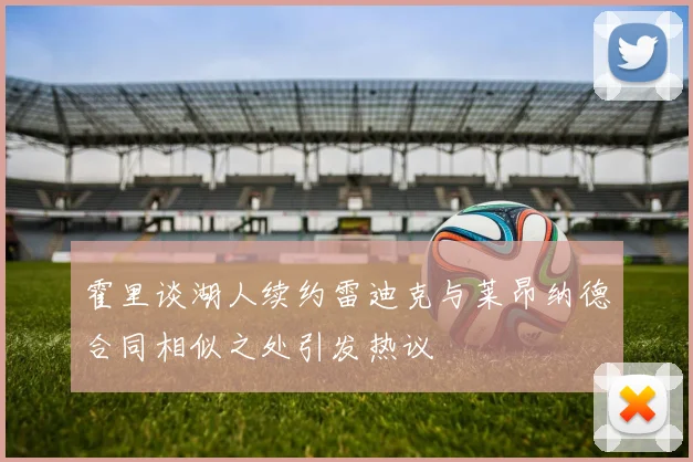 霍里谈湖人续约雷迪克与莱昂纳德合同相似之处引发热议