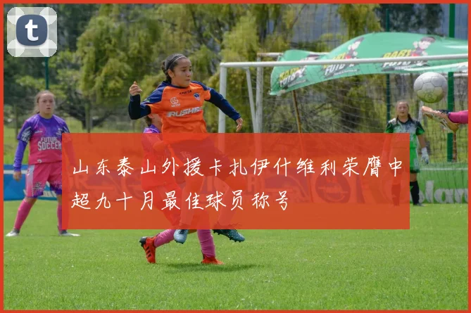山东泰山外援卡扎伊什维利荣膺中超九十月最佳球员称号