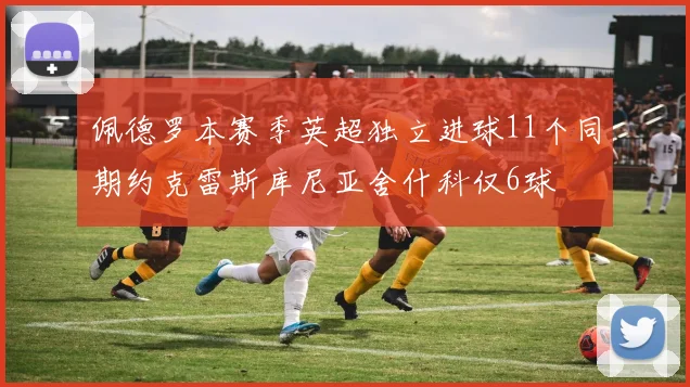 佩德罗本赛季英超独立进球11个同期约克雷斯库尼亚舍什科仅6球