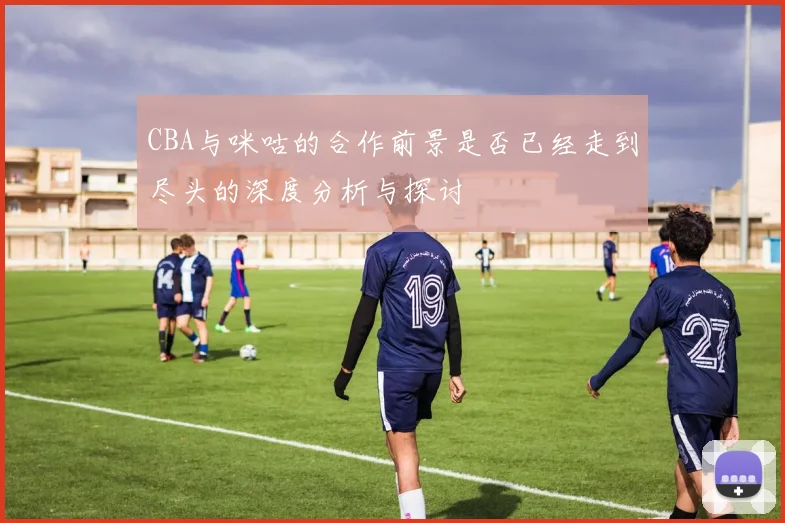 CBA与咪咕的合作前景是否已经走到尽头的深度分析与探讨