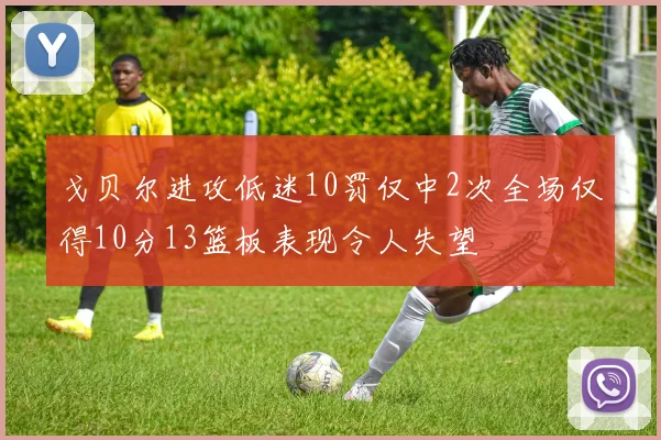 戈贝尔进攻低迷10罚仅中2次全场仅得10分13篮板表现令人失望