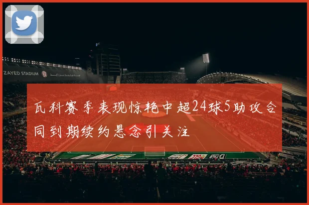 瓦科赛季表现惊艳中超24球5助攻合同到期续约悬念引关注