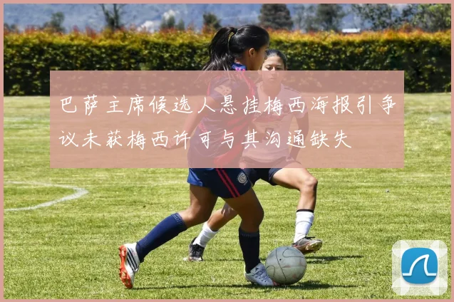 巴萨主席候选人悬挂梅西海报引争议未获梅西许可与其沟通缺失