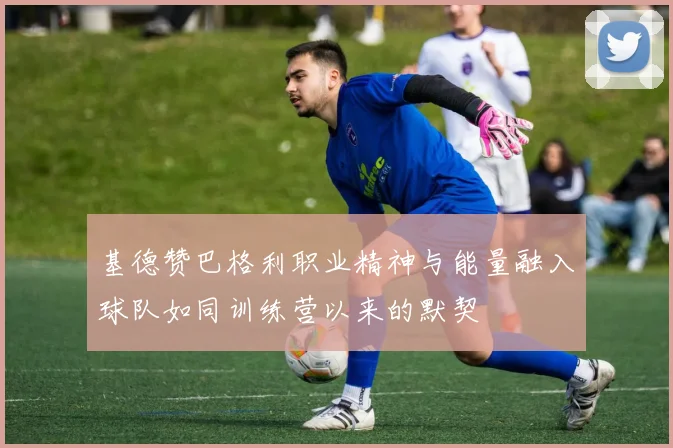 基德赞巴格利职业精神与能量融入球队如同训练营以来的默契