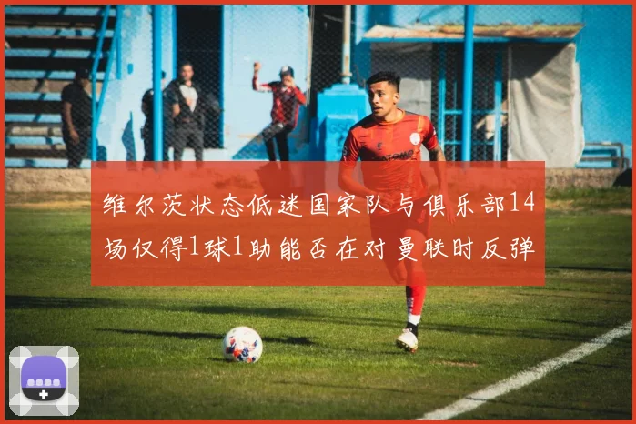 维尔茨状态低迷国家队与俱乐部14场仅得1球1助能否在对曼联时反弹