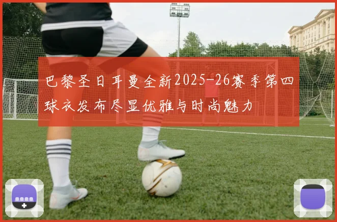 巴黎圣日耳曼全新2025-26赛季第四球衣发布尽显优雅与时尚魅力