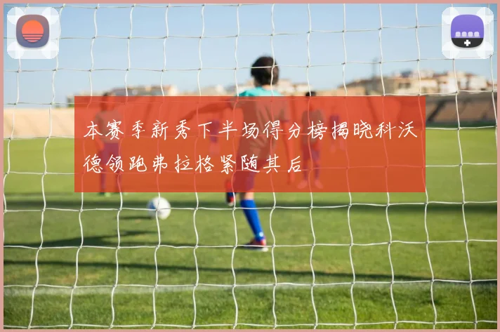 本赛季新秀下半场得分榜揭晓科沃德领跑弗拉格紧随其后