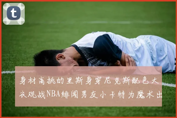 身材高挑的里斯身穿尼克斯配色大衣观战NBA绯闻男友小卡特为魔术出战