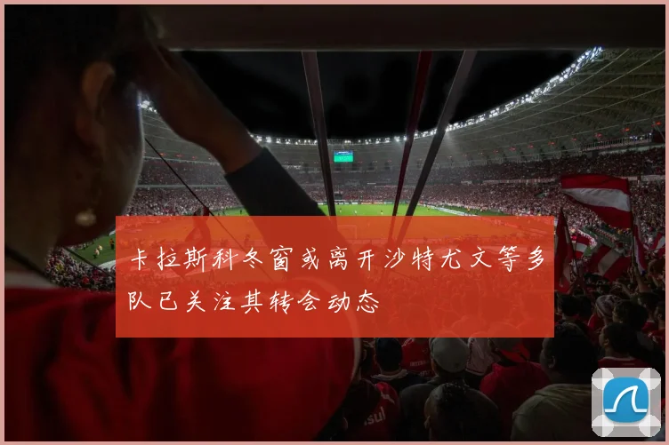 卡拉斯科冬窗或离开沙特尤文等多队已关注其转会动态
