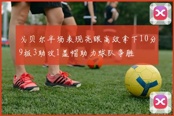 戈贝尔半场表现亮眼高效拿下10分9板3助攻1盖帽助力球队争胜