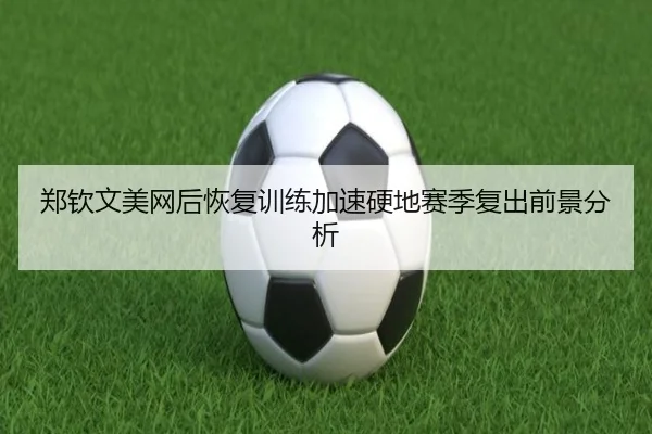 郑钦文美网后恢复训练加速硬地赛季复出前景分析（HUOBOSPORTS）